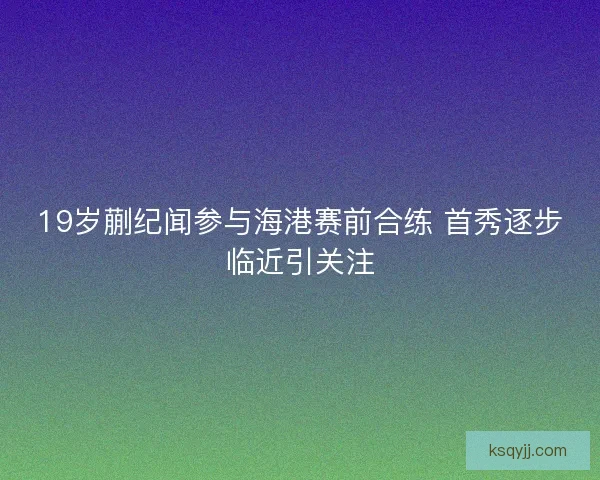 19岁蒯纪闻参与海港赛前合练 首秀逐步临近引关注