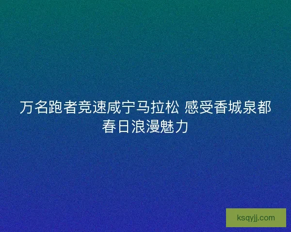 万名跑者竞速咸宁马拉松 感受香城泉都春日浪漫魅力