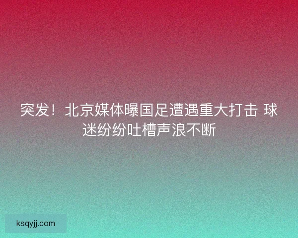 突发！北京媒体曝国足遭遇重大打击 球迷纷纷吐槽声浪不断