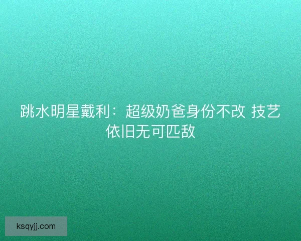 跳水明星戴利：超级奶爸身份不改 技艺依旧无可匹敌