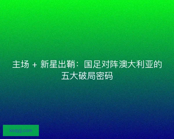 主场 + 新星出鞘：国足对阵澳大利亚的五大破局密码