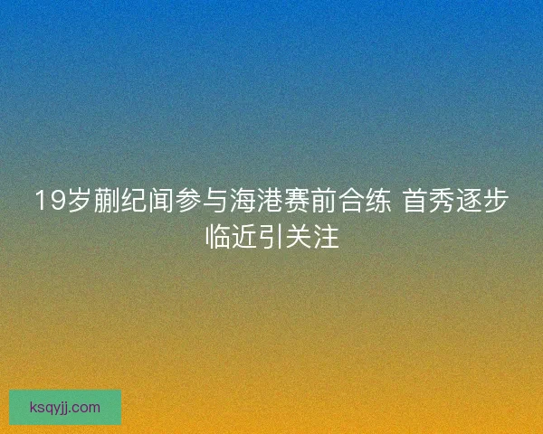 19岁蒯纪闻参与海港赛前合练 首秀逐步临近引关注