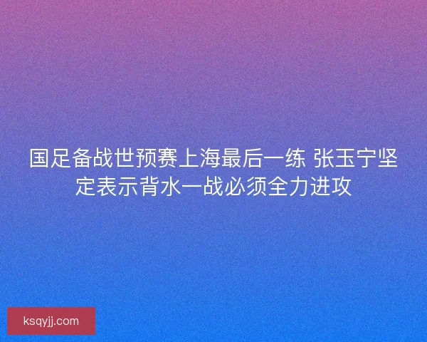 国足备战世预赛上海最后一练 张玉宁坚定表示背水一战必须全力进攻
