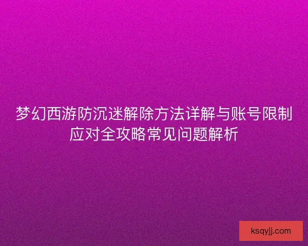 梦幻西游防沉迷解除方法详解与账号限制应对全攻略常见问题解析